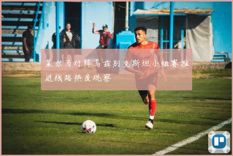 莱尔马对阵乌兹别克斯坦小组赛推进线路热度观察
