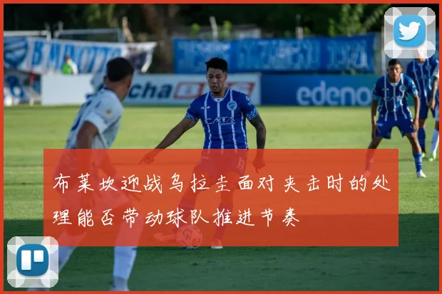 布莱坎迎战乌拉圭面对夹击时的处理能否带动球队推进节奏
