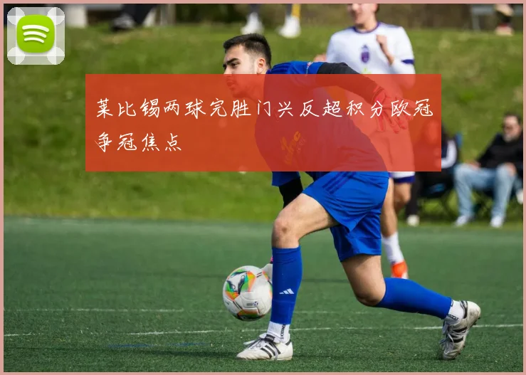 莱比锡两球完胜门兴反超积分欧冠争冠焦点