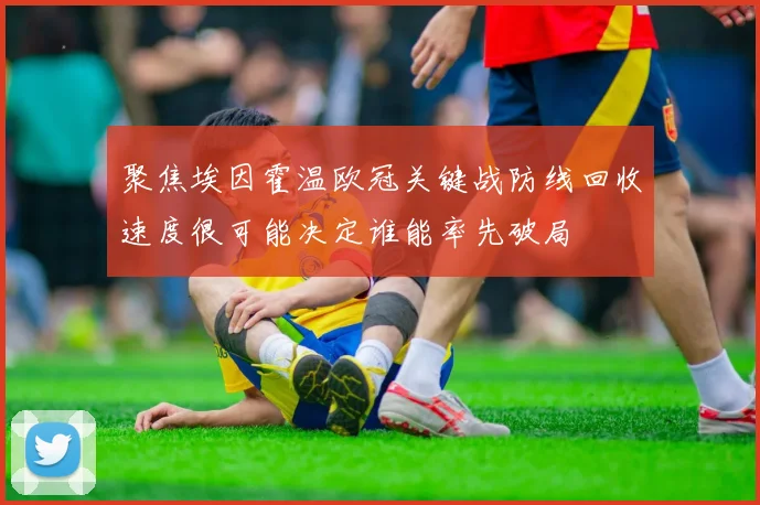 聚焦埃因霍温欧冠关键战防线回收速度很可能决定谁能率先破局