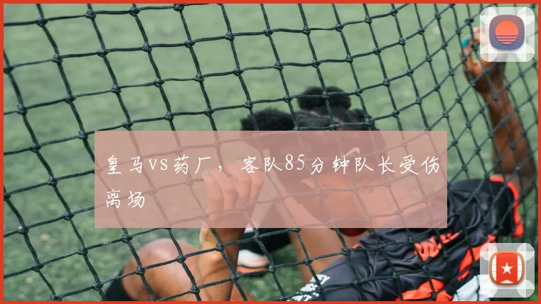 皇马vs药厂,客队85分钟队长受伤离场