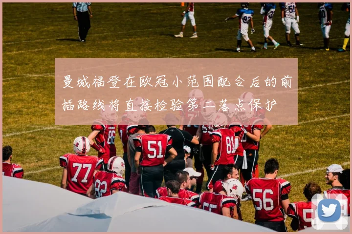 曼城福登在欧冠小范围配合后的前插路线将直接检验第二落点保护