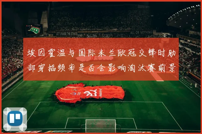 埃因霍温与国际米兰欧冠交锋时肋部穿插频率是否会影响淘汰赛前景