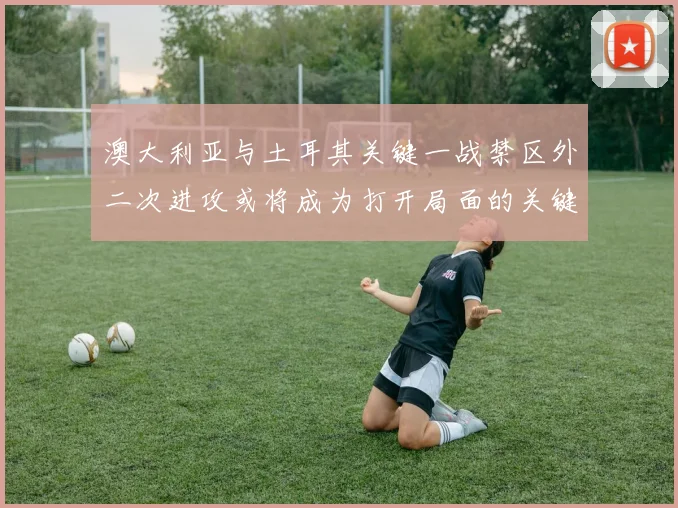 澳大利亚与土耳其关键一战禁区外二次进攻或将成为打开局面的关键