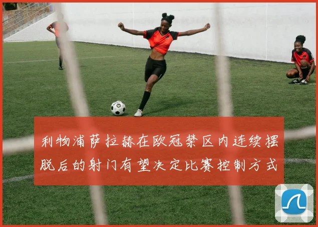 利物浦萨拉赫在欧冠禁区内连续摆脱后的射门有望决定比赛控制方式