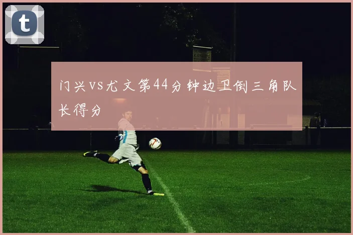 门兴vs尤文第44分钟边卫倒三角队长得分
