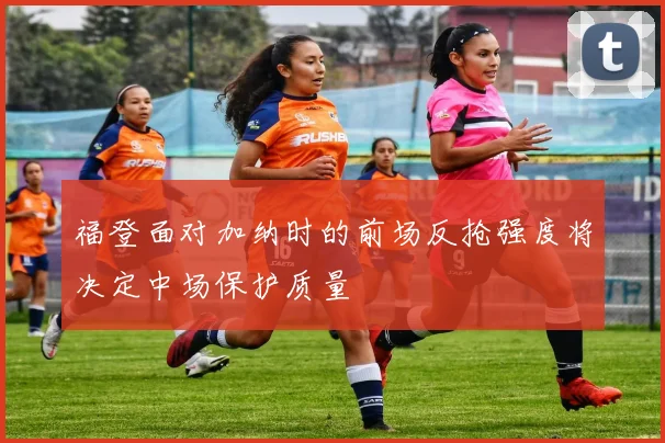 福登面对加纳时的前场反抢强度将决定中场保护质量