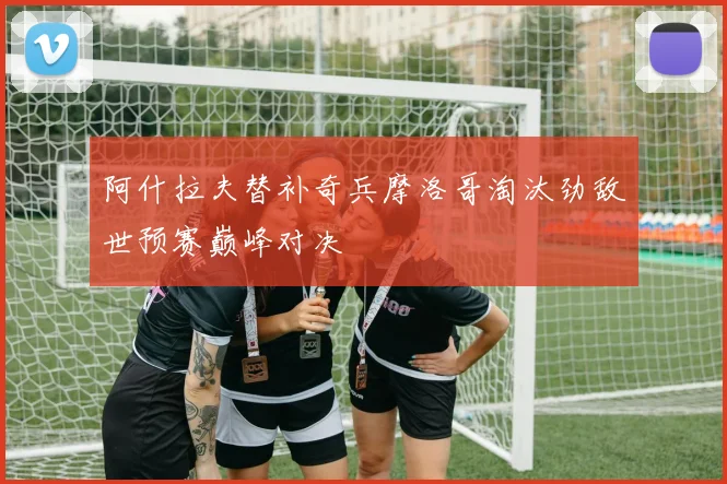 阿什拉夫替补奇兵摩洛哥淘汰劲敌世预赛巅峰对决