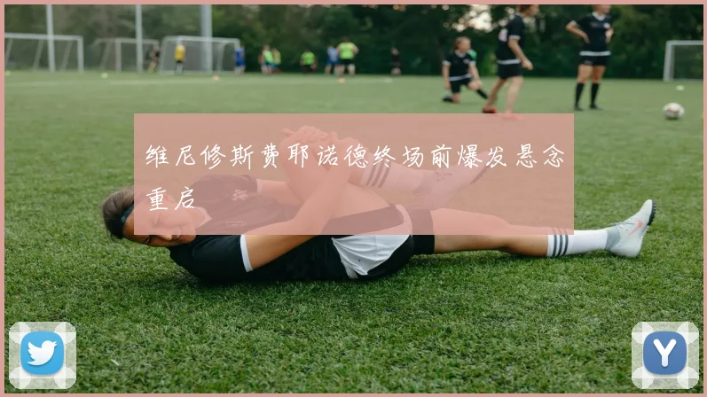 维尼修斯费耶诺德终场前爆发悬念重启