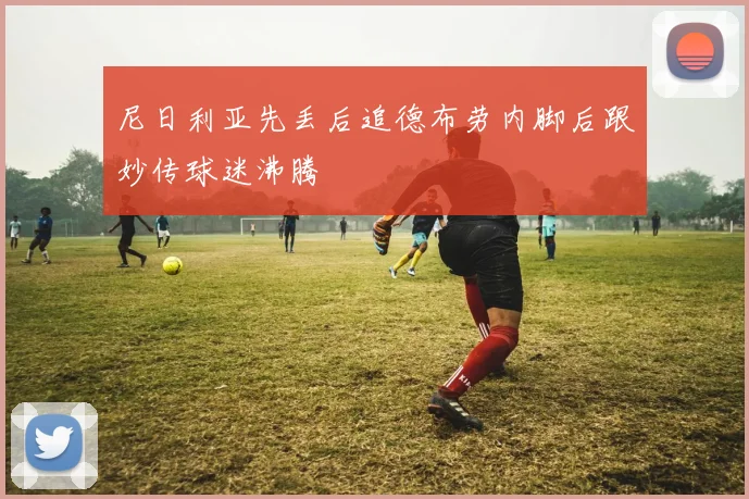 尼日利亚先丢后追德布劳内脚后跟妙传球迷沸腾