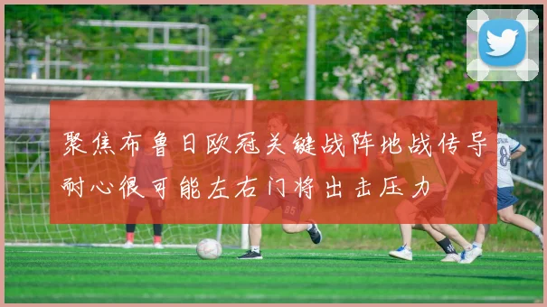 聚焦布鲁日欧冠关键战阵地战传导耐心很可能左右门将出击压力