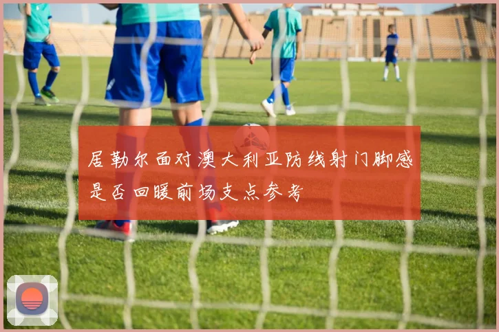居勒尔面对澳大利亚防线射门脚感是否回暖前场支点参考