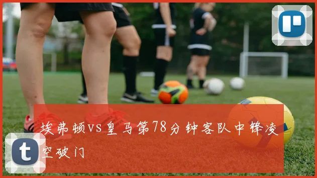 埃弗顿vs皇马第78分钟客队中锋凌空破门