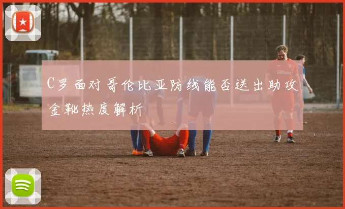 C罗面对哥伦比亚防线能否送出助攻金靴热度解析