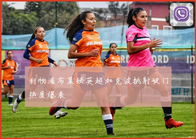 利物浦布莱顿英超加克波挑射破门热度爆表
