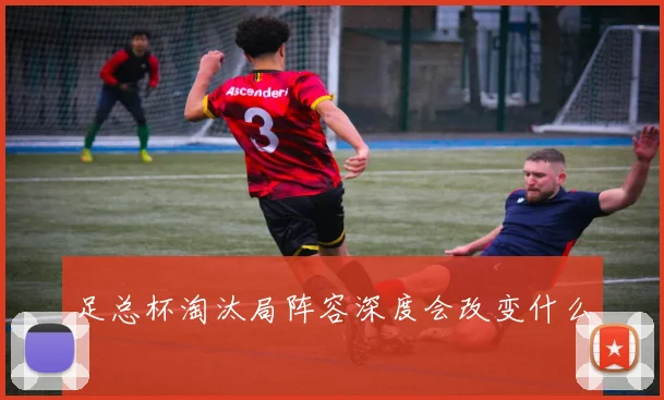 足总杯淘汰局阵容深度会改变什么